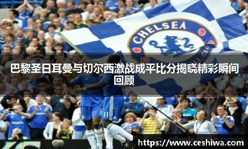 巴黎圣日耳曼与切尔西激战成平比分揭晓精彩瞬间回顾